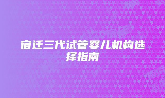 宿迁三代试管婴儿机构选择指南