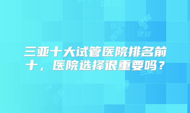 三亚十大试管医院排名前十，医院选择很重要吗？