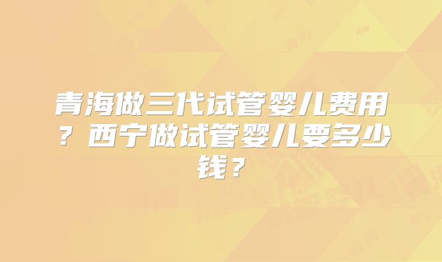 青海做三代试管婴儿费用?西宁做试管婴儿要多少钱?
