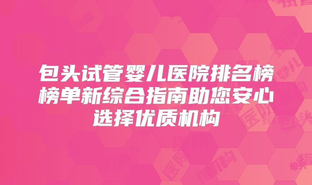 包头试管婴儿医院排名榜榜单新综合指南助您安心选择优质机构