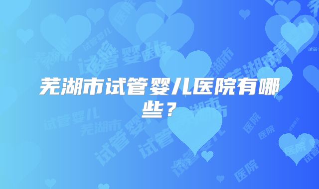芜湖市试管婴儿医院有哪些?