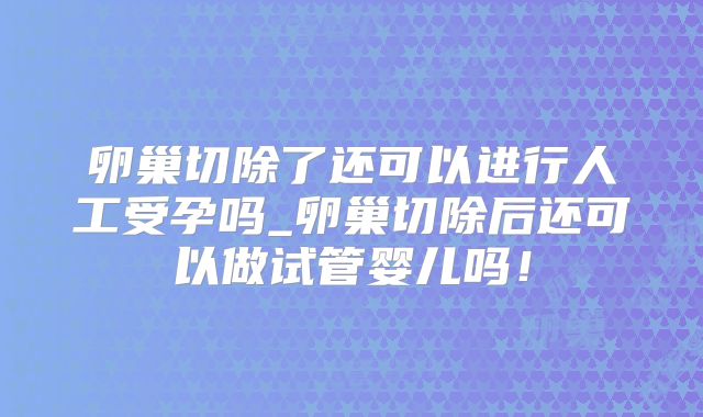 卵巢切除了还可以进行人工受孕吗_卵巢切除后还可以做试管婴儿吗！