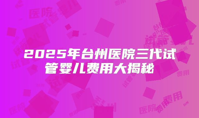2025年台州医院三代试管婴儿费用大揭秘