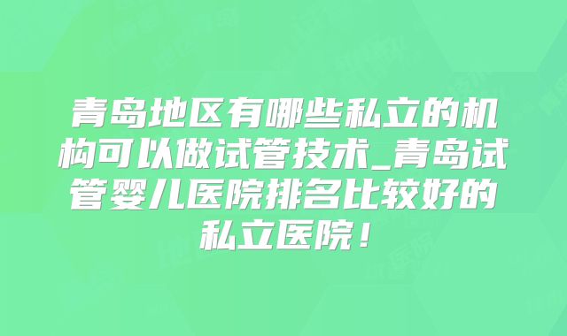 青岛地区有哪些私立的机构可以做试管技术_青岛试管婴儿医院排名比较好的私立医院！