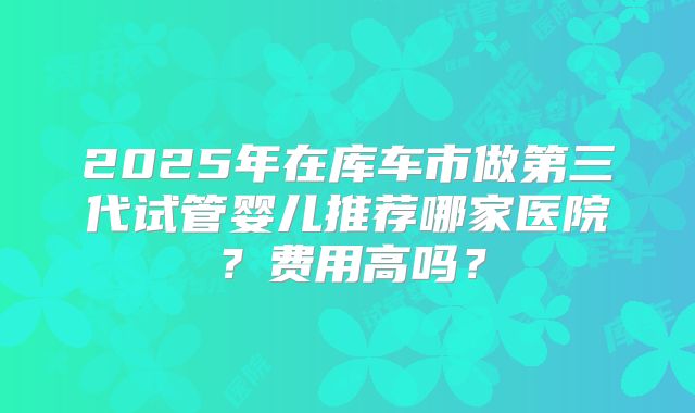 2025年在库车市做第三代试管婴儿推荐哪家医院？费用高吗？