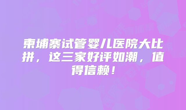 柬埔寨试管婴儿医院大比拼，这三家好评如潮，值得信赖！