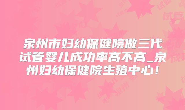 泉州市妇幼保健院做三代试管婴儿成功率高不高_泉州妇幼保健院生殖中心!
