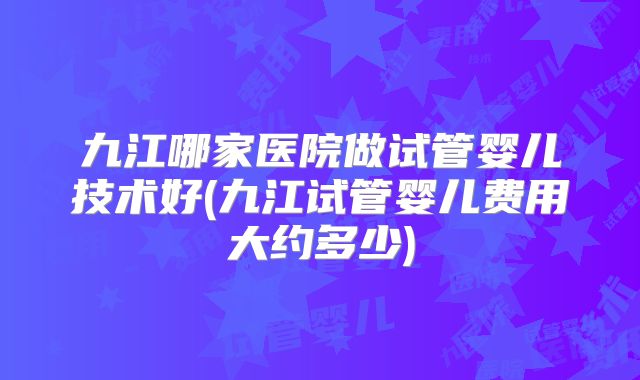 九江哪家医院做试管婴儿技术好(九江试管婴儿费用大约多少)