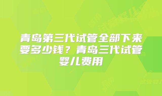 青岛第三代试管全部下来要多少钱?青岛三代试管婴儿费用