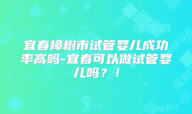 宜春樟树市试管婴儿成功率高吗-宜春可以做试管婴儿吗？！