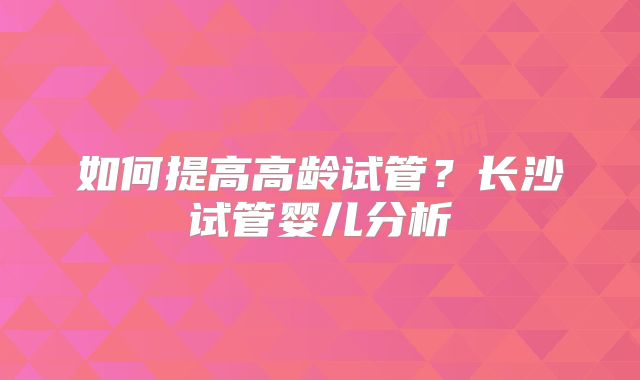 如何提高高龄试管?长沙试管婴儿分析
