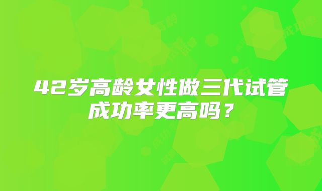 42岁高龄女性做三代试管成功率更高吗?