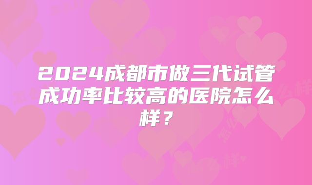 2024成都市做三代试管成功率比较高的医院怎么样？