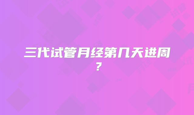 三代试管月经第几天进周？