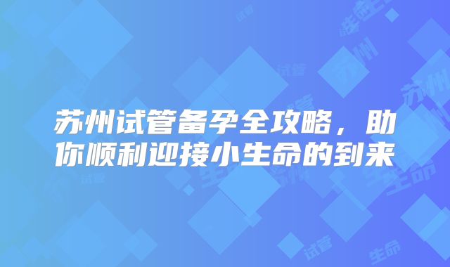 苏州试管备孕全攻略,助你顺利迎接小生命的到来