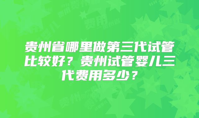 贵州省哪里做第三代试管比较好?贵州试管婴儿三代费用多少?