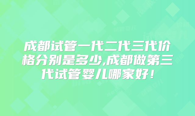 成都试管一代二代三代价格分别是多少,成都做第三代试管婴儿哪家好！