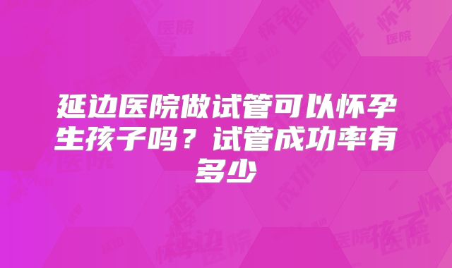 延边医院做试管可以怀孕生孩子吗？试管成功率有多少