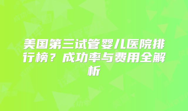 美国第三试管婴儿医院排行榜?成功率与费用全解析