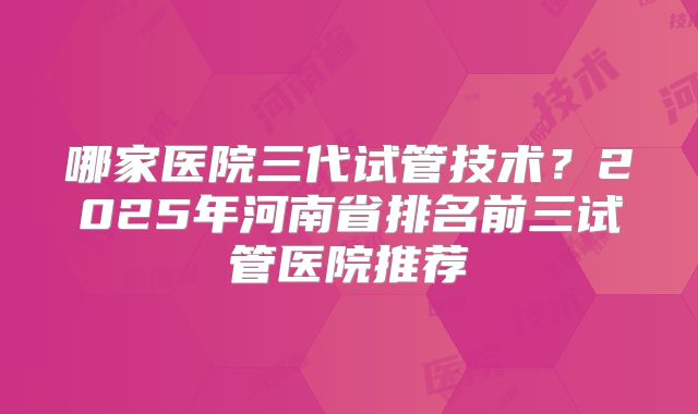 哪家医院三代试管技术？2025年河南省排名前三试管医院推荐