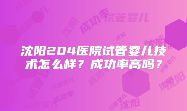 沈阳204医院试管婴儿技术怎么样?成功率高吗?