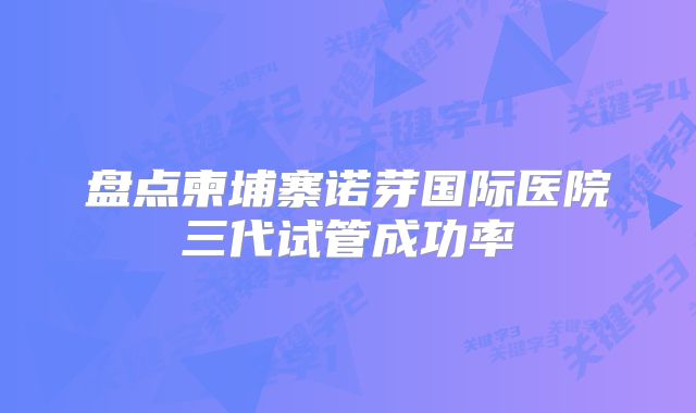 盘点柬埔寨诺芽国际医院三代试管成功率