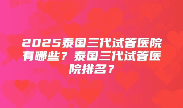 2025泰国三代试管医院有哪些?泰国三代试管医院排名?
