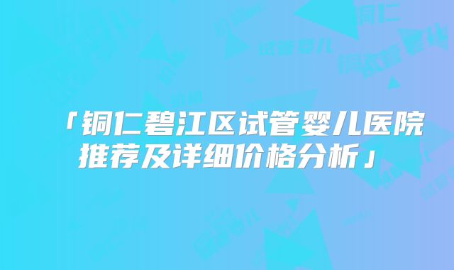 「铜仁碧江区试管婴儿医院推荐及详细价格分析」