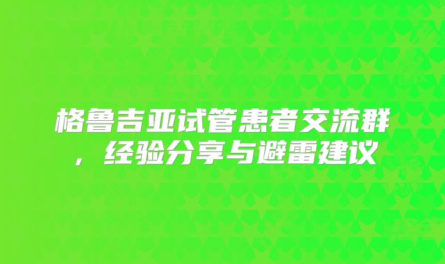 格鲁吉亚试管患者交流群，经验分享与避雷建议