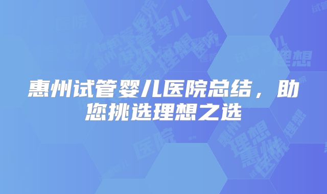 惠州试管婴儿医院总结，助您挑选理想之选