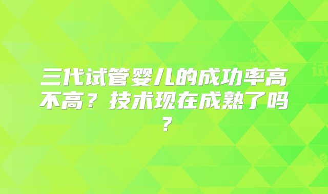 三代试管婴儿的成功率高不高？技术现在成熟了吗？