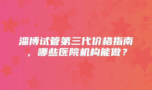 淄博试管第三代价格指南,哪些医院机构能做?