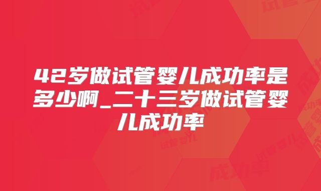 42岁做试管婴儿成功率是多少啊_二十三岁做试管婴儿成功率