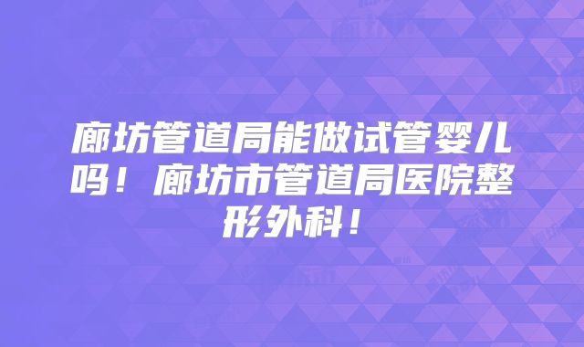廊坊管道局能做试管婴儿吗!廊坊市管道局医院整形外科!