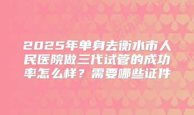 2025年单身去衡水市人民医院做三代试管的成功率怎么样?需要哪些证件