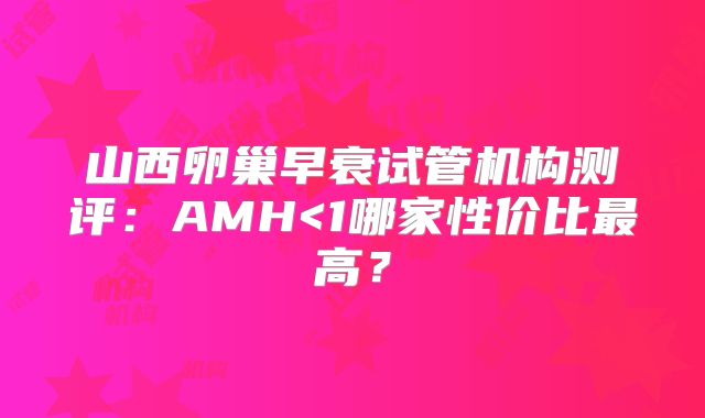 山西卵巢早衰试管机构测评：AMH<1哪家性价比最高？