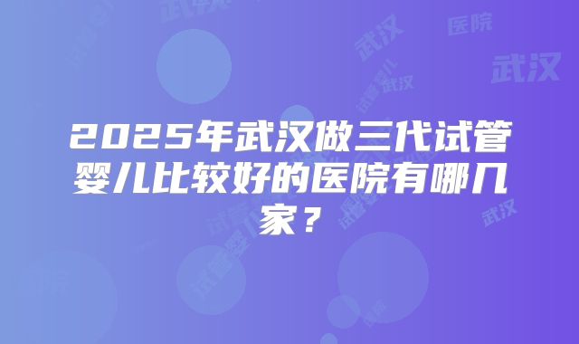 2025年武汉做三代试管婴儿比较好的医院有哪几家？