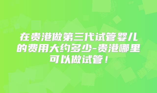 在贵港做第三代试管婴儿的费用大约多少-贵港哪里可以做试管！