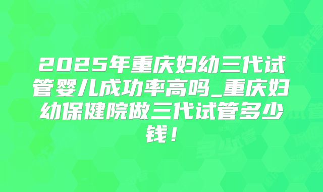 2025年重庆妇幼三代试管婴儿成功率高吗_重庆妇幼保健院做三代试管多少钱!