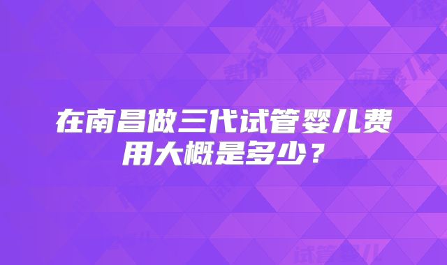 在南昌做三代试管婴儿费用大概是多少?