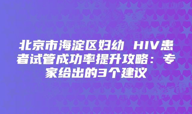 北京市海淀区妇幼 HIV患者试管成功率提升攻略:专家给出的3个建议