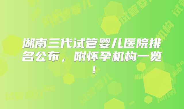 湖南三代试管婴儿医院排名公布,附怀孕机构一览!