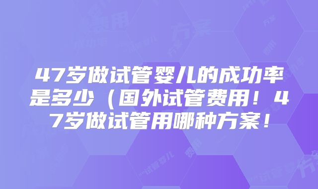 47岁做试管婴儿的成功率是多少(国外试管费用!47岁做试管用哪种方案!