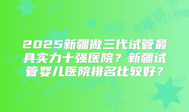 2025新疆做三代试管最具实力十强医院？新疆试管婴儿医院排名比较好？