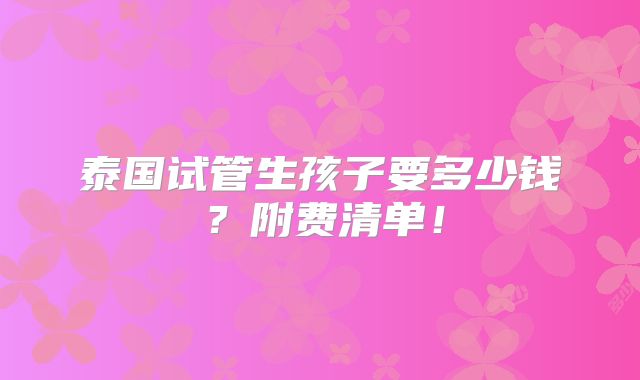 泰国试管生孩子要多少钱？附费清单！