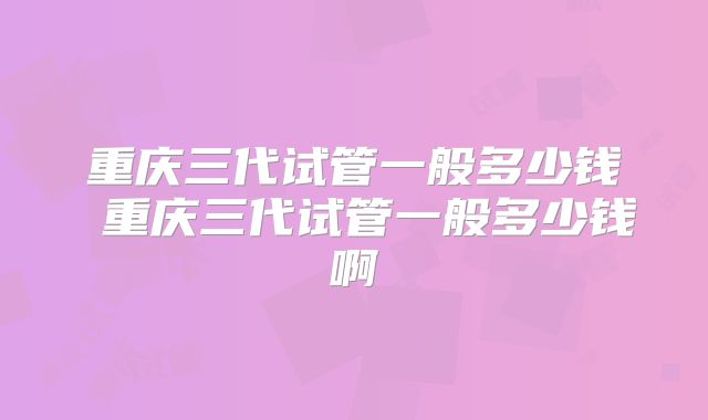 重庆三代试管一般多少钱 重庆三代试管一般多少钱啊