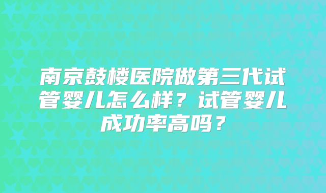 南京鼓楼医院做第三代试管婴儿怎么样?试管婴儿成功率高吗?