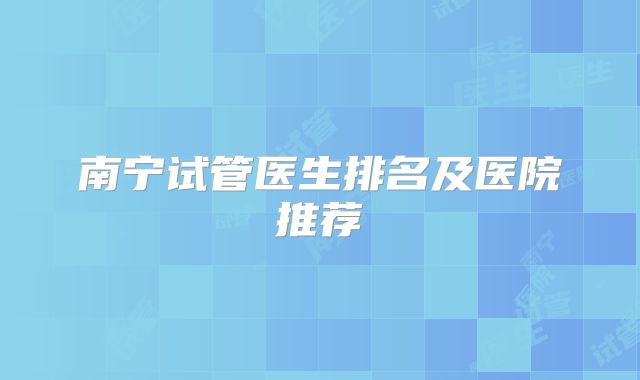 南宁试管医生排名及医院推荐