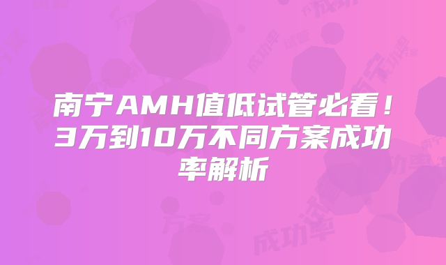 南宁AMH值低试管必看！3万到10万不同方案成功率解析