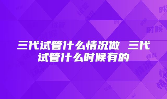 三代试管什么情况做 三代试管什么时候有的